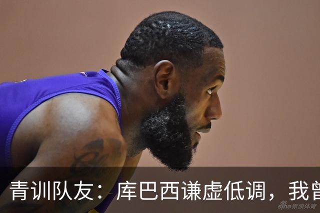 青训队友：库巴西谦虚低调，我曾因丢球哭泣他直接一条龙帮我报仇